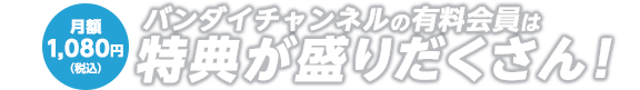 月額1,080円(税込) バンダイチャンネルの有料会員は特典が盛りだくさん!